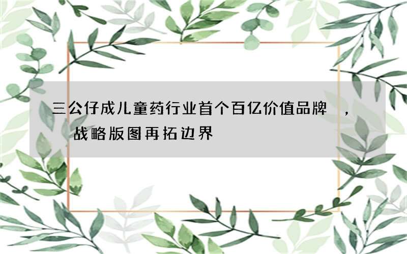 三公仔成儿童药行业首个百亿价值品牌，战略版图再拓边界